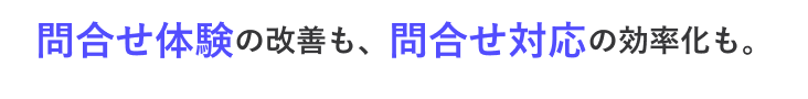 問合せ体験 の改善も、 問合せ対応 の効率化も。